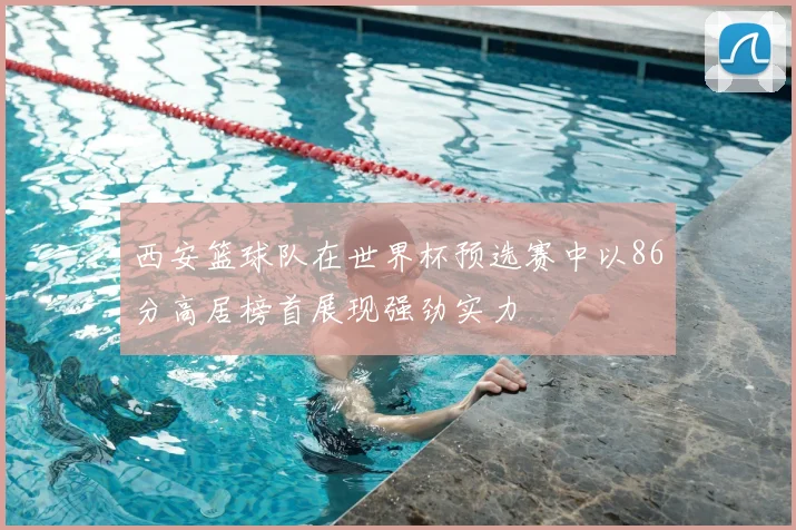 西安篮球队在世界杯预选赛中以86分高居榜首展现强劲实力