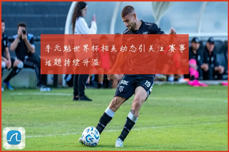 李元魁世界杯相关动态引关注 赛事话题持续升温