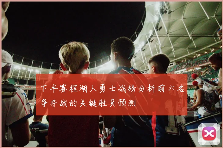 下半赛程湖人勇士战绩分析前六名争夺战的关键胜负预测