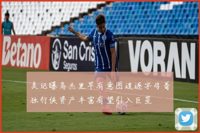 美记曝乌杰里早有意图追逐字母哥独行侠资产丰富有望引入巨星