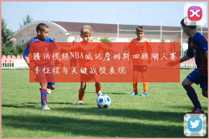 腾讯视频NBA城记詹姆斯回顾湖人赛季征程与关键战役表现