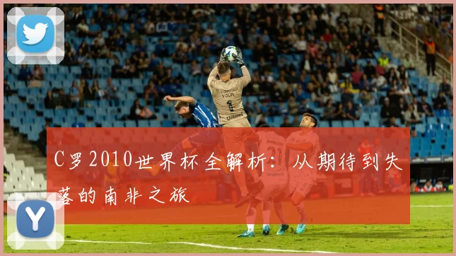 C罗2010世界杯全解析:从期待到失落的南非之旅