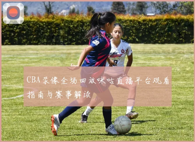CBA录像全场回放咪咕直播平台观看指南与赛事解读