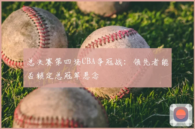 总决赛第四场CBA争冠战:领先者能否锁定总冠军悬念