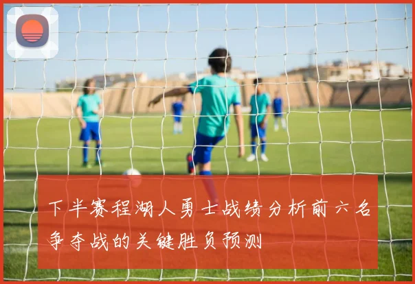 下半赛程湖人勇士战绩分析前六名争夺战的关键胜负预测