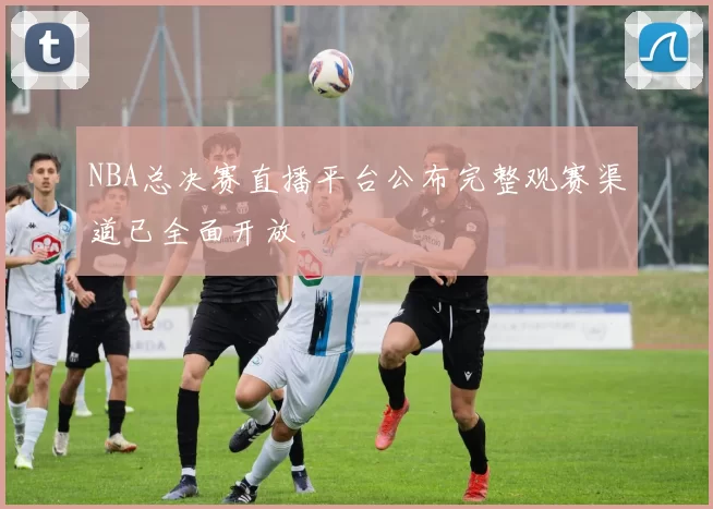 NBA总决赛直播平台公布完整观赛渠道已全面开放
