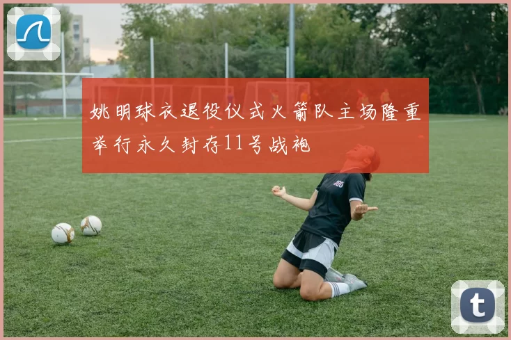 姚明球衣退役仪式火箭队主场隆重举行永久封存11号战袍