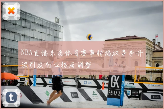 NBA直播乐虎体育赛事转播权争夺升温引发行业格局调整