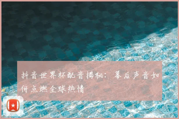 抖音世界杯配音揭秘:幕后声音如何点燃全球热情