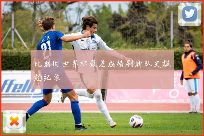 比利时世界杯最差成绩刷新队史尴尬纪录