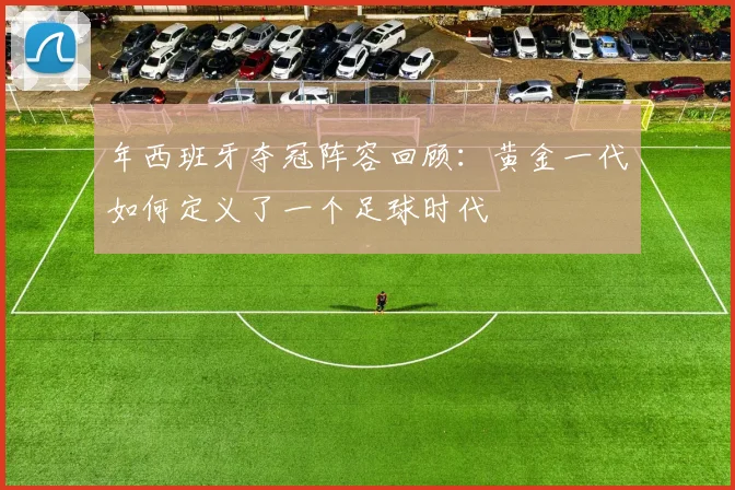 年西班牙夺冠阵容回顾：黄金一代如何定义了一个足球时代