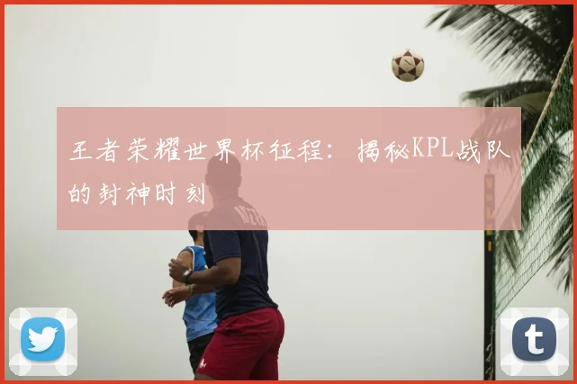 王者荣耀世界杯征程:揭秘KPL战队的封神时刻