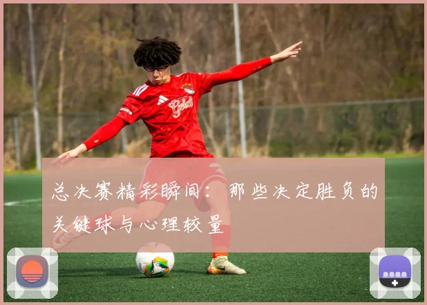 总决赛精彩瞬间:那些决定胜负的关键球与心理较量