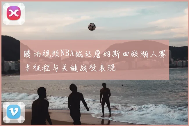 腾讯视频NBA城记詹姆斯回顾湖人赛季征程与关键战役表现