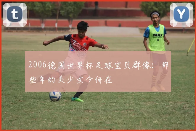 2006德国世界杯足球宝贝群像:那些年的美少女今何在