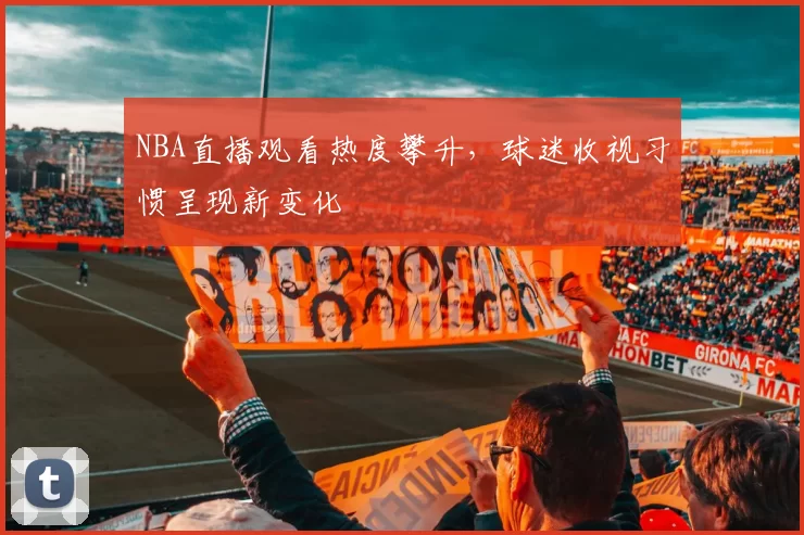 NBA直播观看热度攀升，球迷收视习惯呈现新变化