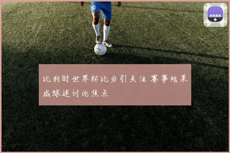 比利时世界杯比分引关注 赛事结果成球迷讨论焦点