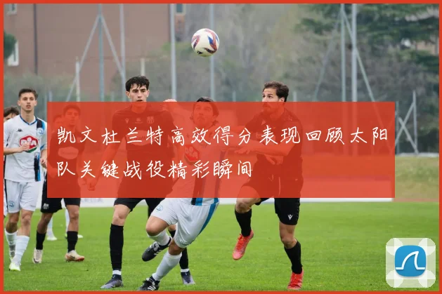 凯文杜兰特高效得分表现回顾太阳队关键战役精彩瞬间