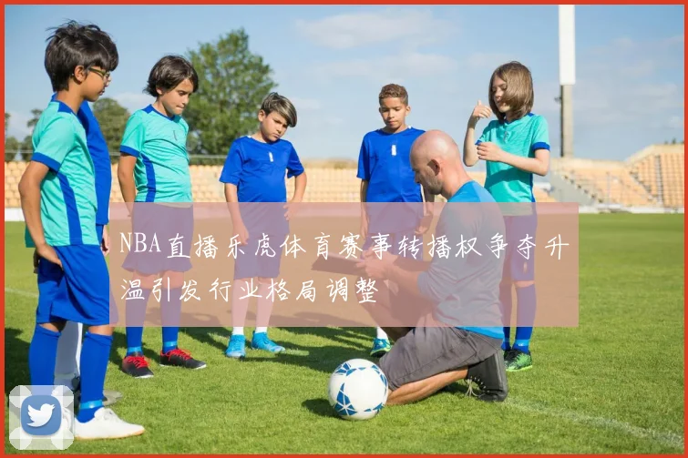 NBA直播乐虎体育赛事转播权争夺升温引发行业格局调整
