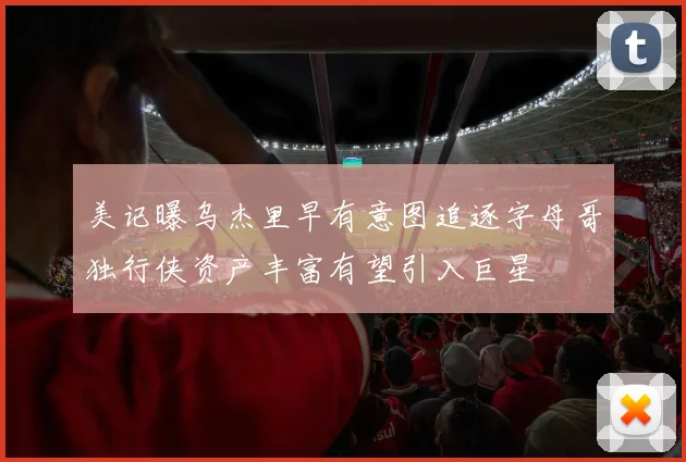 美记曝乌杰里早有意图追逐字母哥独行侠资产丰富有望引入巨星
