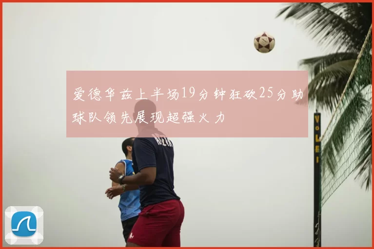 爱德华兹上半场19分钟狂砍25分助球队领先展现超强火力
