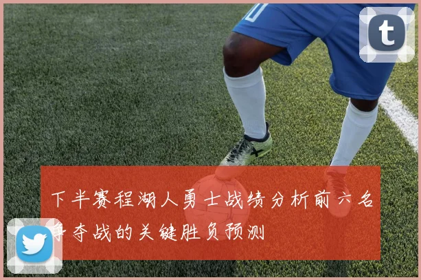 下半赛程湖人勇士战绩分析前六名争夺战的关键胜负预测