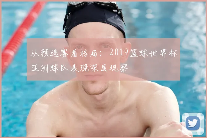 从预选赛看格局：2019篮球世界杯亚洲球队表现深度观察