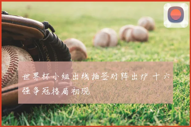 世界杯小组出线抽签对阵出炉 十六强争冠格局初现