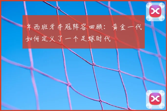 年西班牙夺冠阵容回顾:黄金一代如何定义了一个足球时代