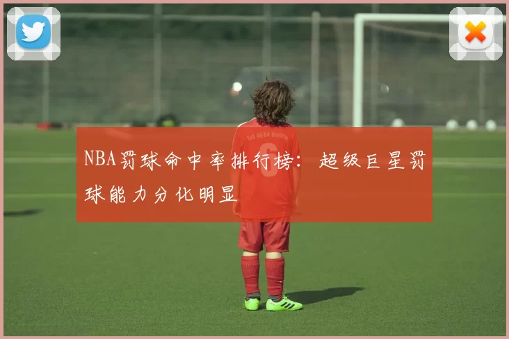 NBA罚球命中率排行榜：超级巨星罚球能力分化明显