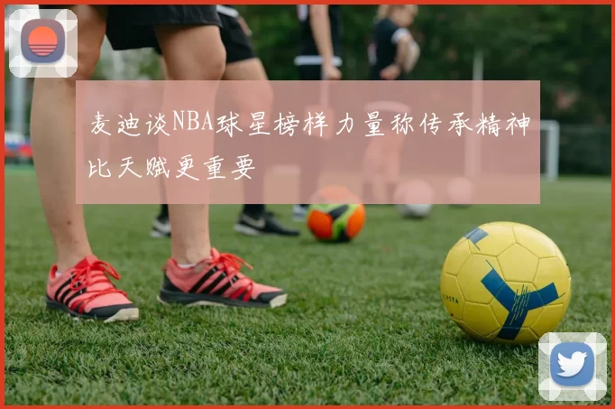 麦迪谈NBA球星榜样力量称传承精神比天赋更重要