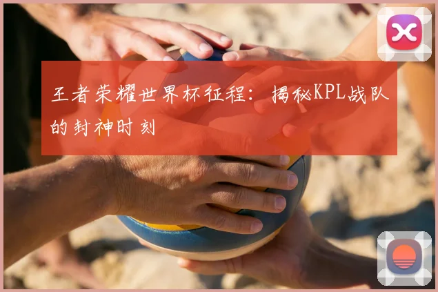 王者荣耀世界杯征程:揭秘KPL战队的封神时刻