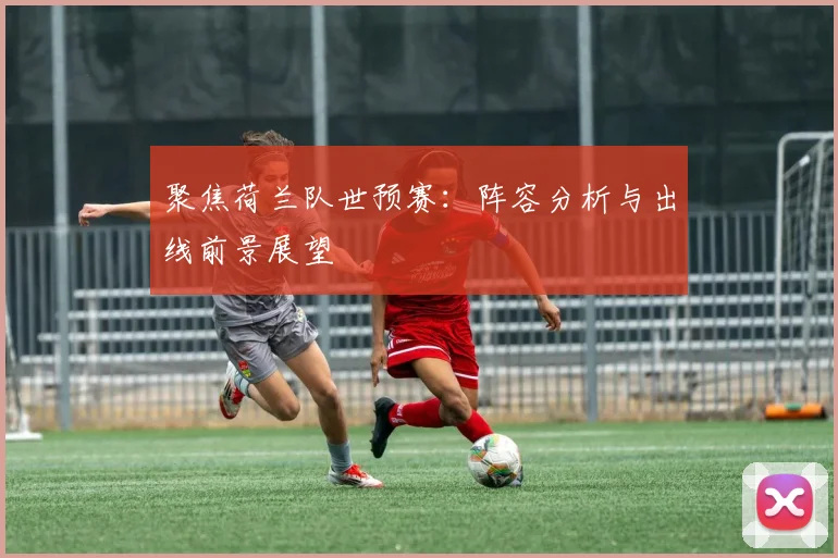 聚焦荷兰队世预赛:阵容分析与出线前景展望