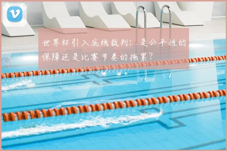 世界杯引入底线裁判：是公平性的保障还是比赛节奏的拖累？