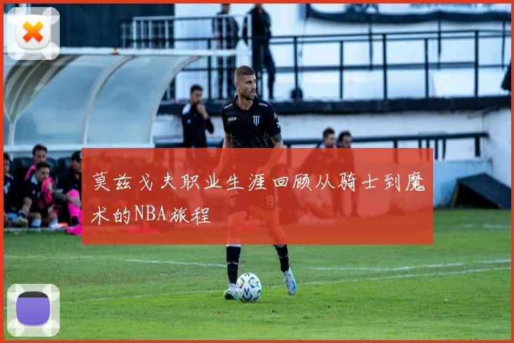 莫兹戈夫职业生涯回顾从骑士到魔术的NBA旅程