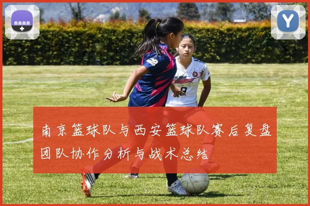 南京篮球队与西安篮球队赛后复盘团队协作分析与战术总结