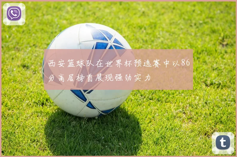 西安篮球队在世界杯预选赛中以86分高居榜首展现强劲实力