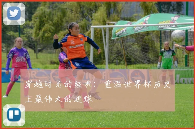 穿越时光的经典:重温世界杯历史上最伟大的进球