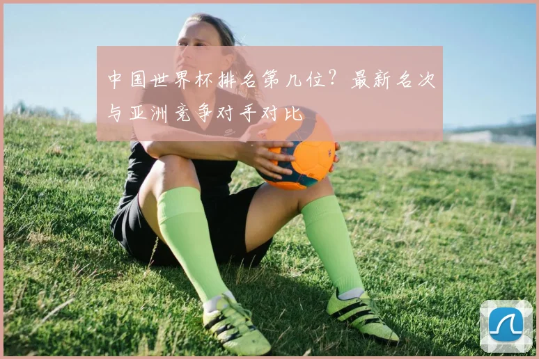 中国世界杯排名第几位?最新名次与亚洲竞争对手对比