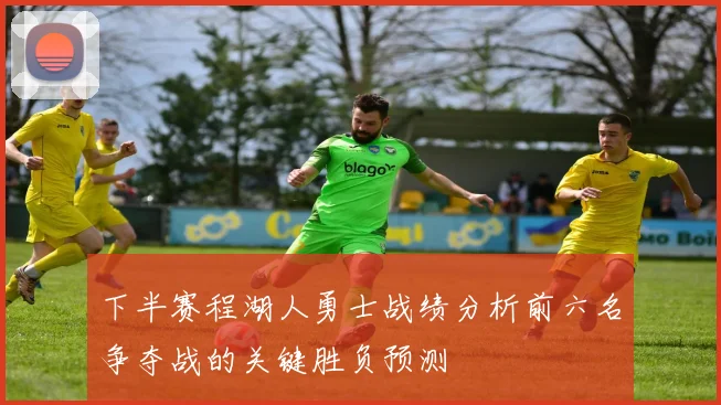 下半赛程湖人勇士战绩分析前六名争夺战的关键胜负预测