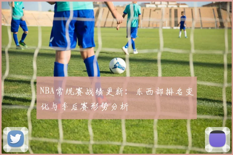 NBA常规赛战绩更新:东西部排名变化与季后赛形势分析