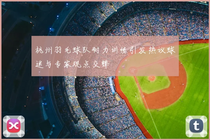 杭州羽毛球队耐力训练引发热议球迷与专家观点交锋