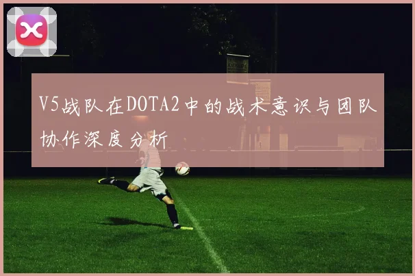 V5战队在DOTA2中的战术意识与团队协作深度分析