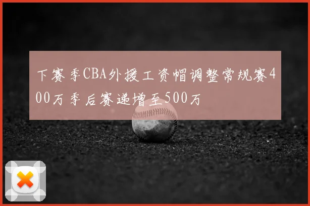 下赛季CBA外援工资帽调整常规赛400万季后赛递增至500万