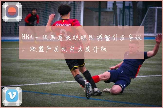 NBA一级恶意犯规规则调整引发争议，联盟严厉处罚力度升级