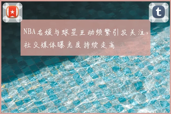 NBA名媛与球星互动频繁引发关注，社交媒体曝光度持续走高