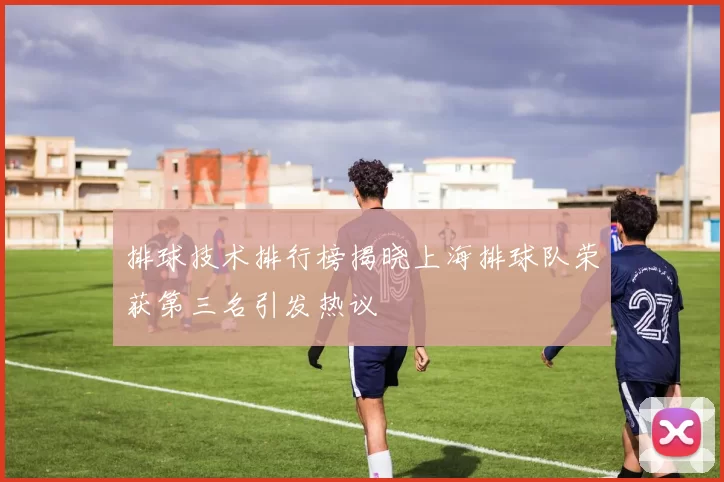 排球技术排行榜揭晓上海排球队荣获第三名引发热议