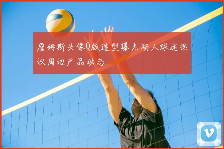 詹姆斯头像Q版造型曝光湖人球迷热议周边产品动态