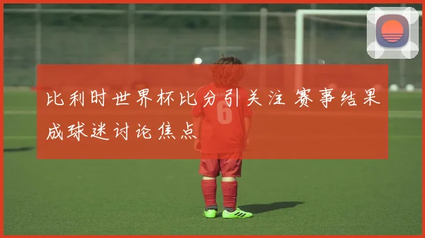 比利时世界杯比分引关注 赛事结果成球迷讨论焦点