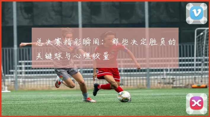 总决赛精彩瞬间:那些决定胜负的关键球与心理较量